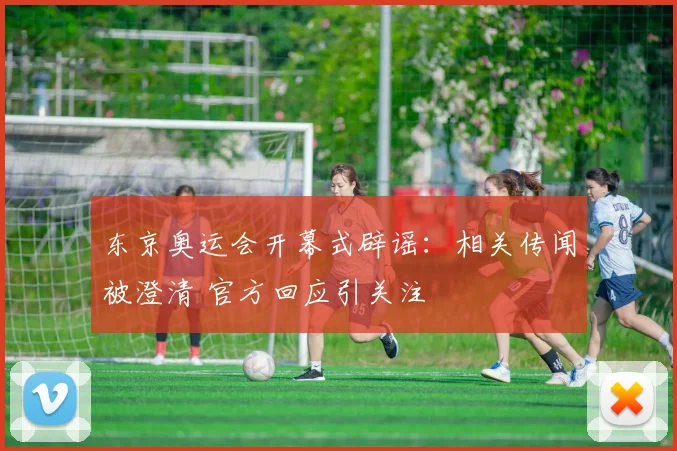东京奥运会开幕式辟谣：相关传闻被澄清 官方回应引关注