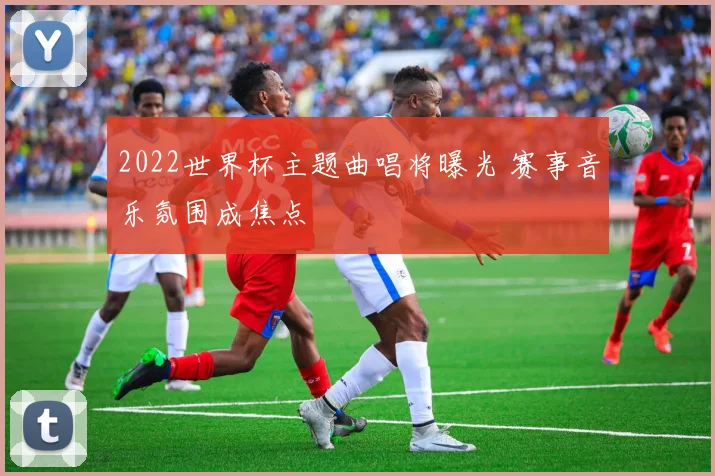 2022世界杯主题曲唱将曝光 赛事音乐氛围成焦点