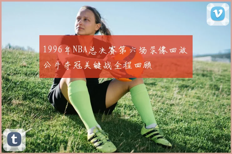 1996年NBA总决赛第六场录像回放 公牛夺冠关键战全程回顾