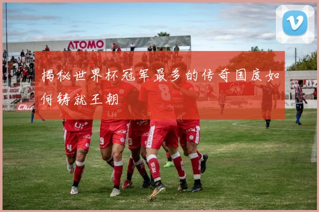 揭秘世界杯冠军最多的传奇国度如何铸就王朝