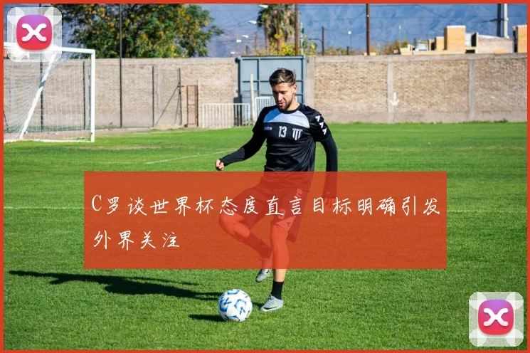 C罗谈世界杯态度直言目标明确引发外界关注