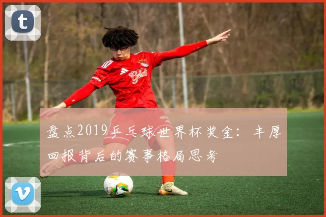 盘点2019乒乓球世界杯奖金：丰厚回报背后的赛事格局思考